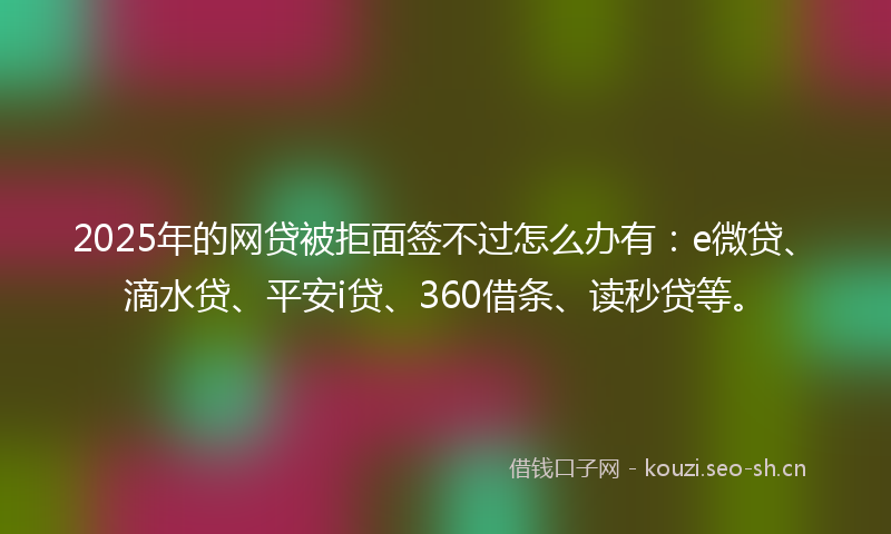 2025年的网贷被拒面签不过怎么办有：e微贷、滴水贷、平安i贷、360借条、读秒贷等。
