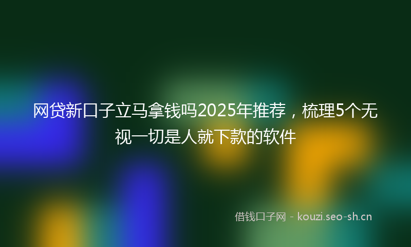 网贷新口子立马拿钱吗2025年推荐，梳理5个无视一切是人就下款的软件