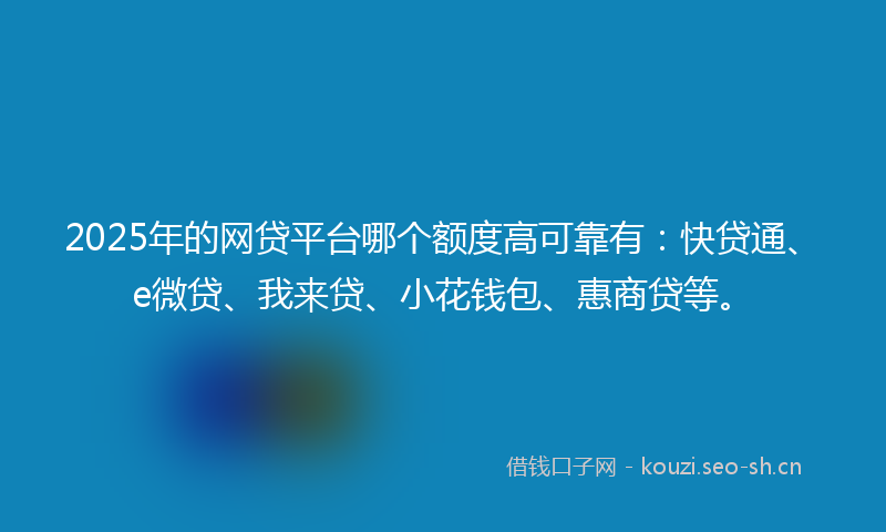 2025年的网贷平台哪个额度高可靠有：快贷通、e微贷、我来贷、小花钱包、惠商贷等。