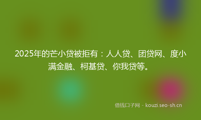 2025年的芒小贷被拒有：人人贷、团贷网、度小满金融、柯基贷、你我贷等。