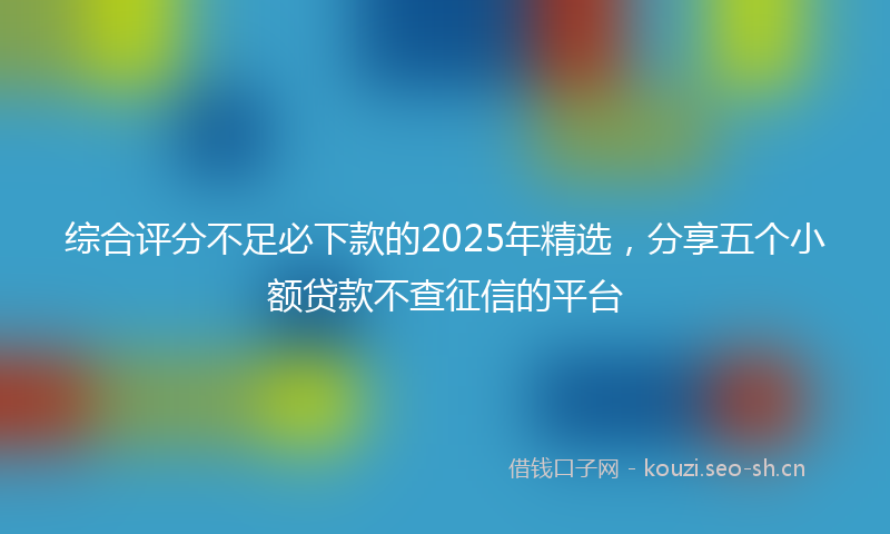 综合评分不足必下款的2025年精选，分享五个小额贷款不查征信的平台