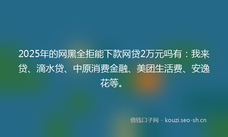 2025年的网黑全拒能下款网贷2万元吗有：我来贷、滴水贷、中原消费金融、美团生活费、安逸花等。