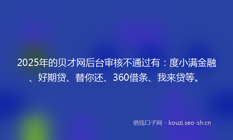 2025年的贝才网后台审核不通过有：度小满金融、好期贷、替你还、360借条、我来贷等。