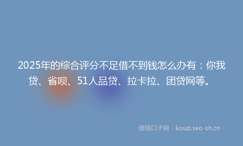 2025年的综合评分不足借不到钱怎么办有:你我贷、省呗、51人品贷、拉卡拉、团贷网等。