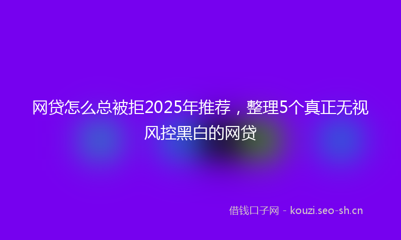 网贷怎么总被拒2025年推荐，整理5个真正无视风控黑白的网贷