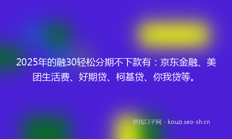 2025年的融30轻松分期不下款有：京东金融、美团生活费、好期贷、柯基贷、你我贷等。