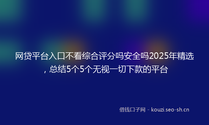 网贷平台入口不看综合评分吗安全吗2025年精选,总结5个5个无视一切下款的平台