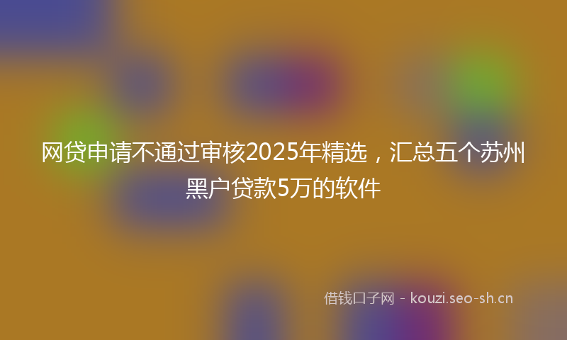 网贷申请不通过审核2025年精选，汇总五个苏州黑户贷款5万的软件