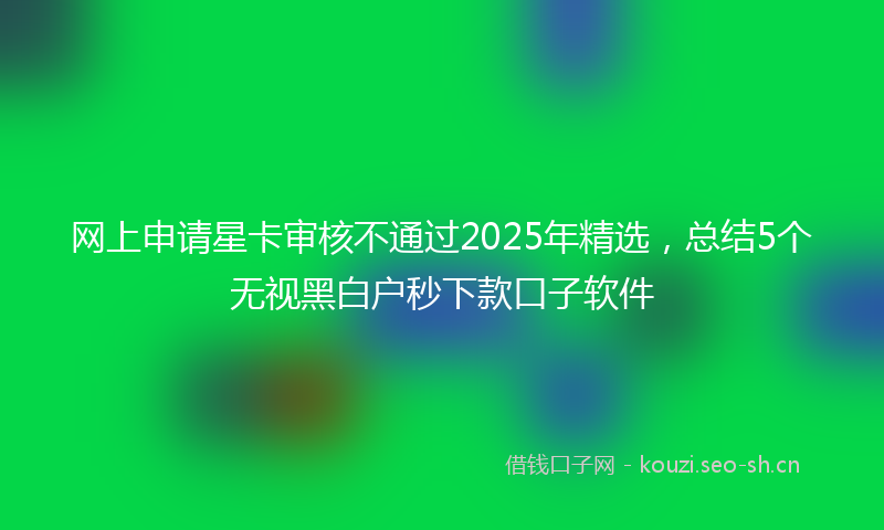 网上申请星卡审核不通过2025年精选，总结5个无视黑白户秒下款口子软件