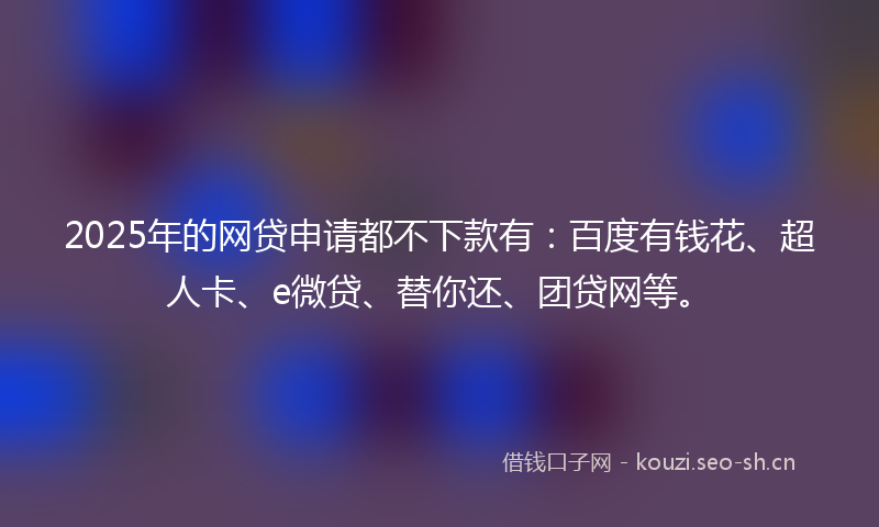 2025年的网贷申请都不下款有：百度有钱花、超人卡、e微贷、替你还、团贷网等。