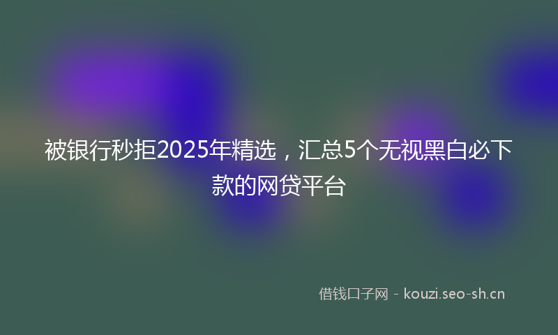 被银行秒拒2025年精选，汇总5个无视黑白必下款的网贷平台