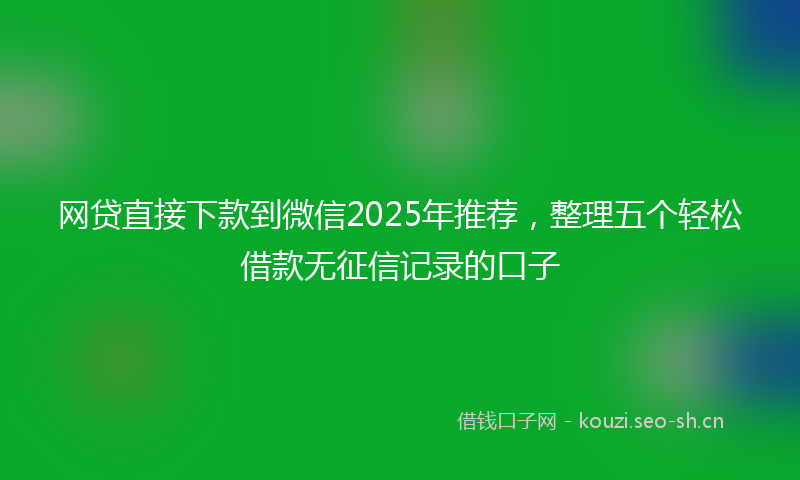 网贷直接下款到微信2025年推荐，整理五个轻松借款无征信记录的口子