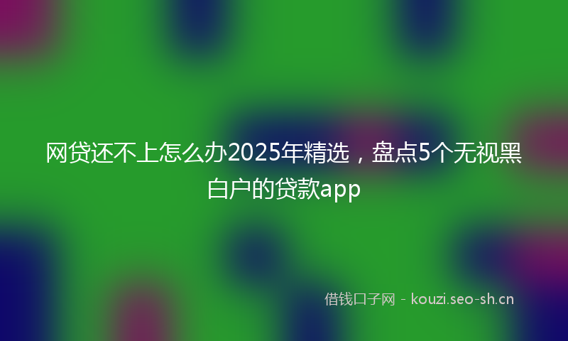 网贷还不上怎么办2025年精选，盘点5个无视黑白户的贷款app