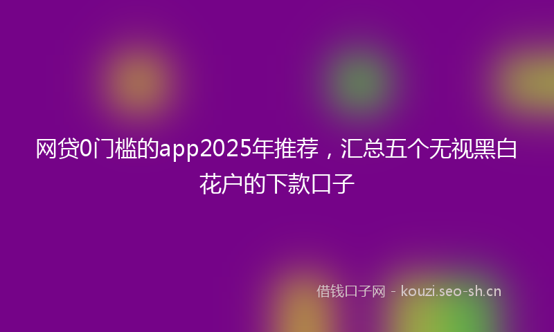 网贷0门槛的app2025年推荐，汇总五个无视黑白花户的下款口子
