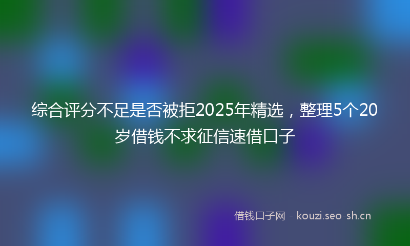 综合评分不足是否被拒2025年精选,整理5个20岁借钱不求征信速借口子