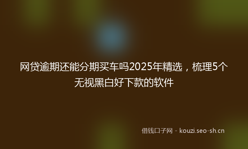 网贷逾期还能分期买车吗2025年精选，梳理5个无视黑白好下款的软件
