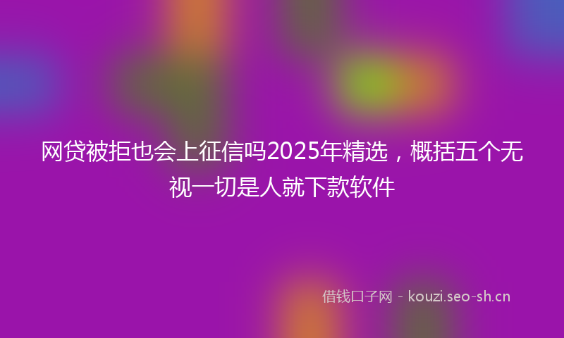 网贷被拒也会上征信吗2025年精选，概括五个无视一切是人就下款软件