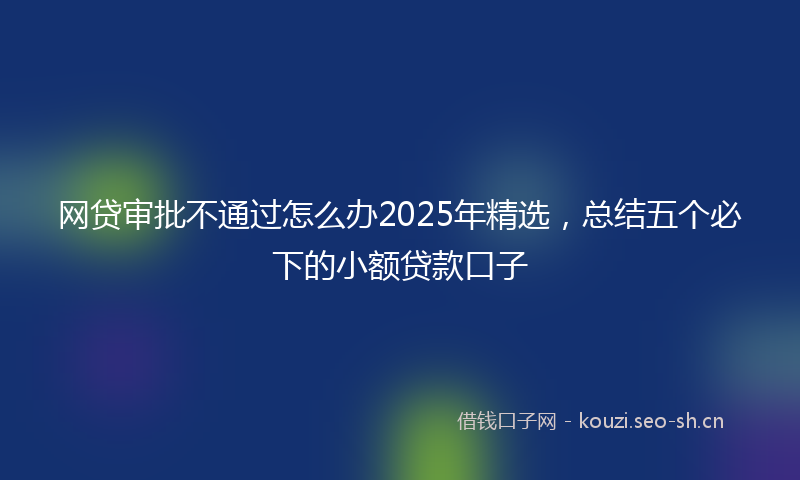 网贷审批不通过怎么办2025年精选，总结五个必下的小额贷款口子