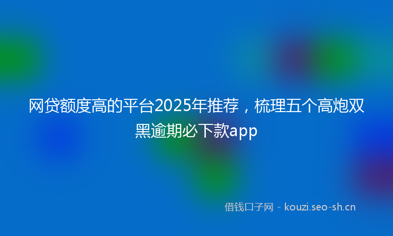 网贷额度高的平台2025年推荐，梳理五个高炮双黑逾期必下款app