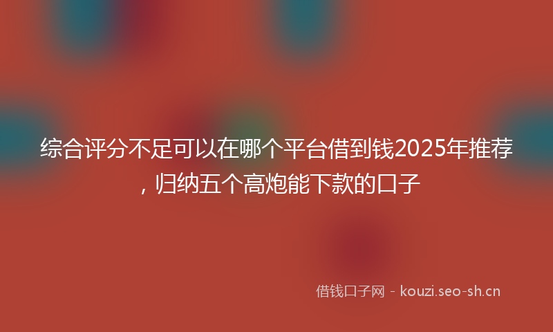 综合评分不足可以在哪个平台借到钱2025年推荐，归纳五个高炮能下款的口子