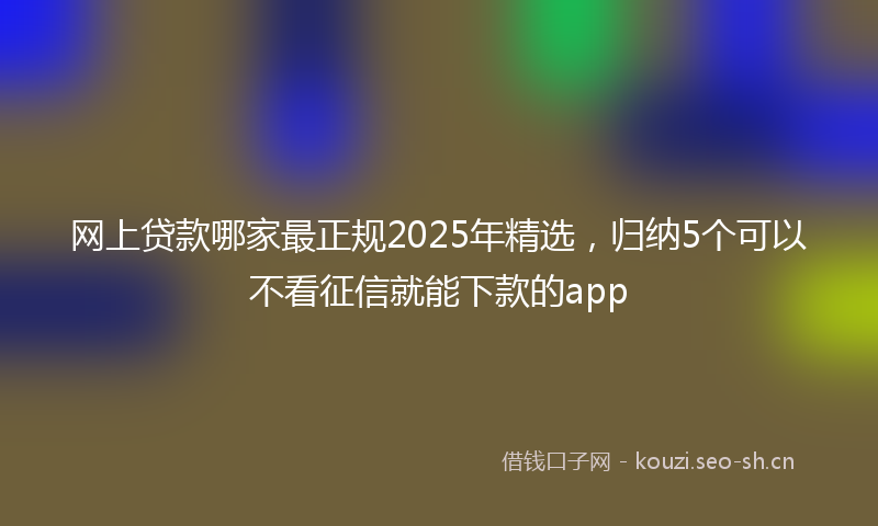网上贷款哪家最正规2025年精选，归纳5个可以不看征信就能下款的app