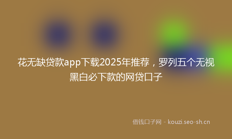 花无缺贷款app下载2025年推荐，罗列五个无视黑白必下款的网贷口子