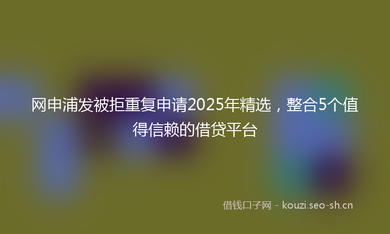 网申浦发被拒重复申请2025年精选,整合5个值得信赖的借贷平台