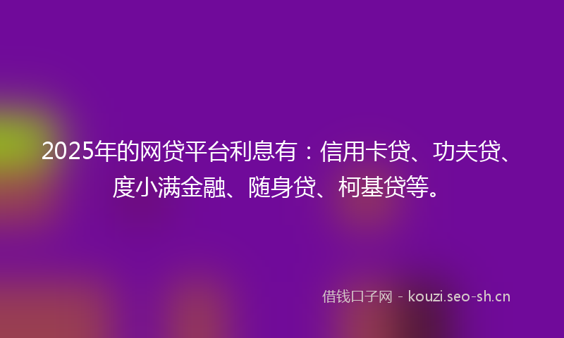 2025年的网贷平台利息有：信用卡贷、功夫贷、度小满金融、随身贷、柯基贷等。