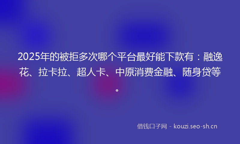 2025年的被拒多次哪个平台最好能下款有：融逸花、拉卡拉、超人卡、中原消费金融、随身贷等。