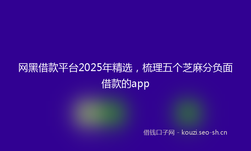 网黑借款平台2025年精选，梳理五个芝麻分负面借款的app