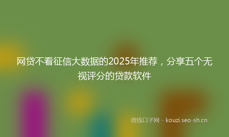 网贷不看征信大数据的2025年推荐，分享五个无视评分的贷款软件