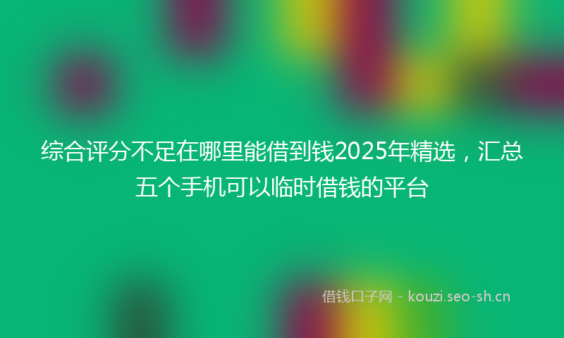 综合评分不足在哪里能借到钱2025年精选，汇总五个手机可以临时借钱的平台
