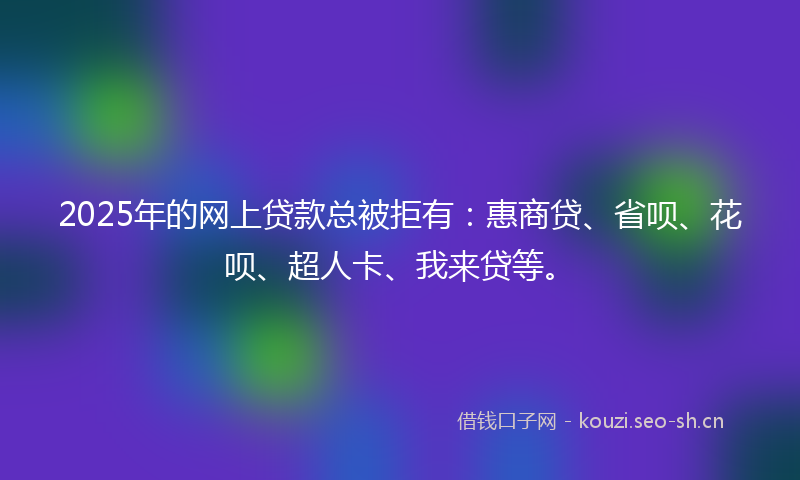 2025年的网上贷款总被拒有：惠商贷、省呗、花呗、超人卡、我来贷等。