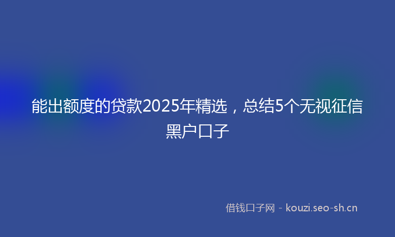 能出额度的贷款2025年精选,总结5个无视征信黑户口子