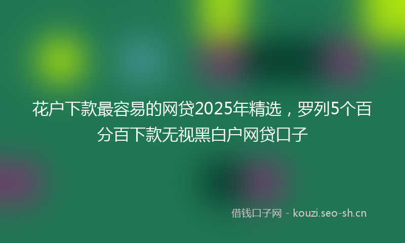 花户下款最容易的网贷2025年精选,罗列5个百分百下款无视黑白户网贷口子