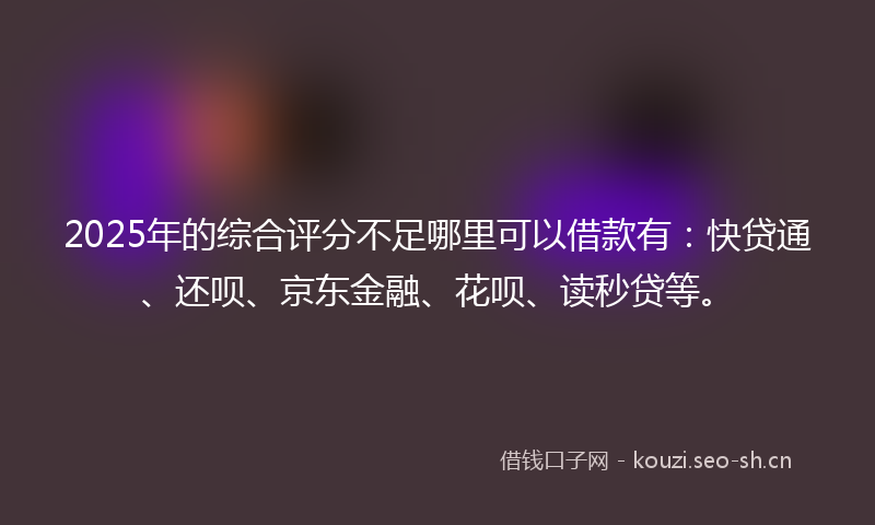 2025年的综合评分不足哪里可以借款有:快贷通、还呗、京东金融、花呗、读秒贷等。