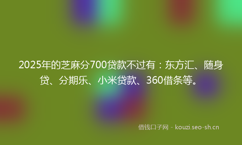 2025年的芝麻分700贷款不过有：东方汇、随身贷、分期乐、小米贷款、360借条等。