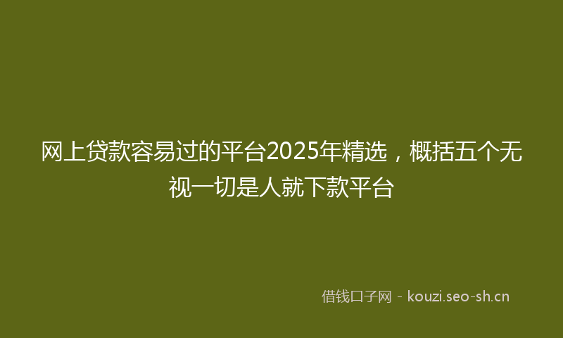 网上贷款容易过的平台2025年精选，概括五个无视一切是人就下款平台