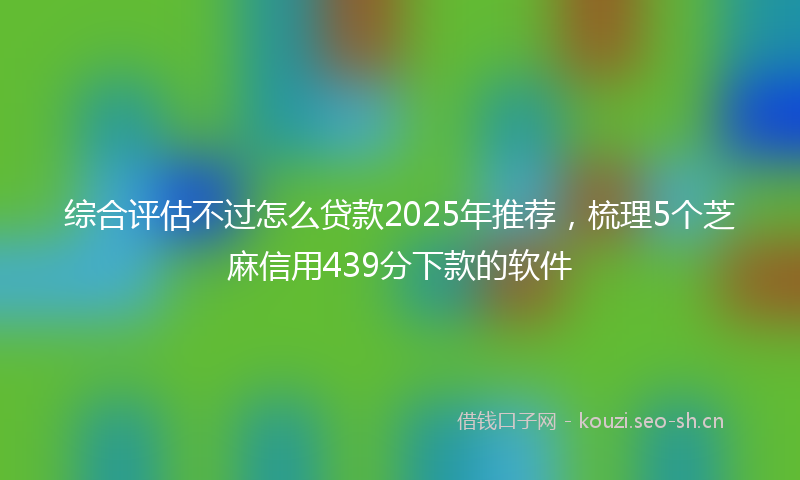综合评估不过怎么贷款2025年推荐，梳理5个芝麻信用439分下款的软件
