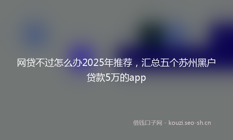 网贷不过怎么办2025年推荐，汇总五个苏州黑户贷款5万的app