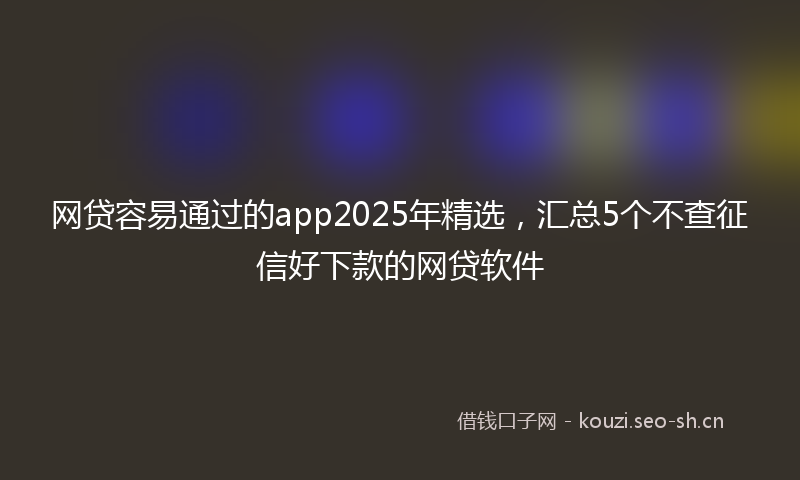 网贷容易通过的app2025年精选,汇总5个不查征信好下款的网贷软件