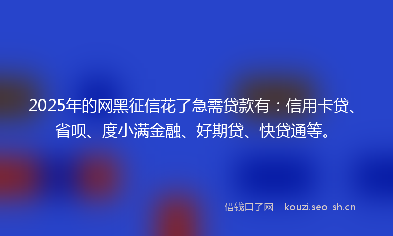 2025年的网黑征信花了急需贷款有：信用卡贷、省呗、度小满金融、好期贷、快贷通等。