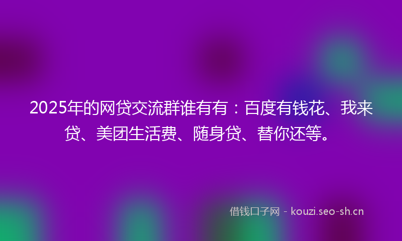 2025年的网贷交流群谁有有：百度有钱花、我来贷、美团生活费、随身贷、替你还等。