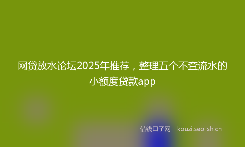 网贷放水论坛2025年推荐，整理五个不查流水的小额度贷款app