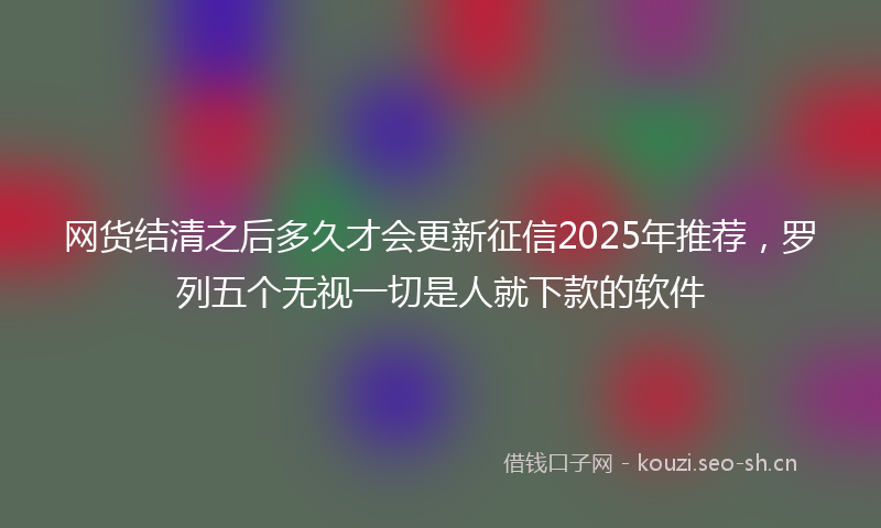 网货结清之后多久才会更新征信2025年推荐，罗列五个无视一切是人就下款的软件