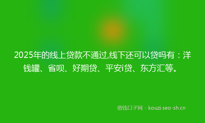 2025年的线上贷款不通过,线下还可以贷吗有：洋钱罐、省呗、好期贷、平安i贷、东方汇等。