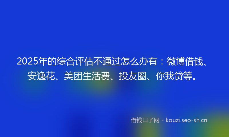 2025年的综合评估不通过怎么办有：微博借钱、安逸花、美团生活费、投友圈、你我贷等。