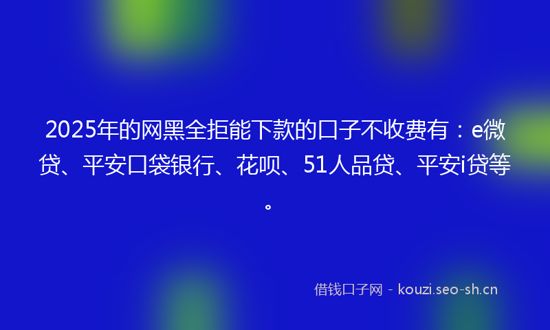 2025年的网黑全拒能下款的口子不收费有：e微贷、平安口袋银行、花呗、51人品贷、平安i贷等。