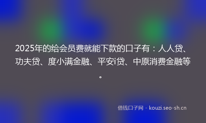 2025年的给会员费就能下款的口子有：人人贷、功夫贷、度小满金融、平安i贷、中原消费金融等。