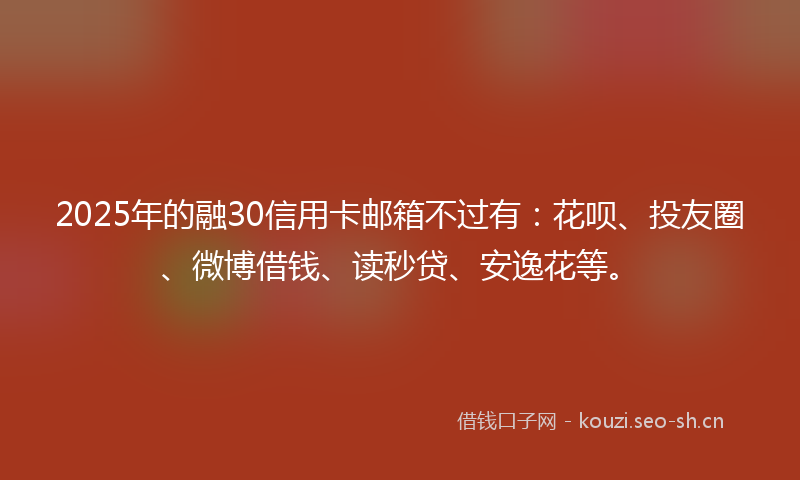 2025年的融30信用卡邮箱不过有：花呗、投友圈、微博借钱、读秒贷、安逸花等。